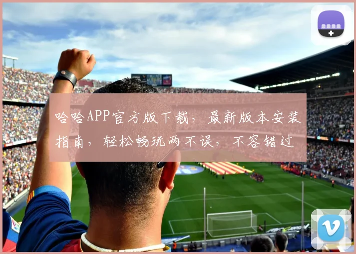 哈哈APP官方版下载，最新版本安装指南，轻松畅玩两不误，不容错过