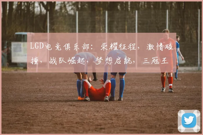 LGD电竞俱乐部：荣耀征程，激情碰撞，战队崛起，梦想启航，三冠王荣耀再续