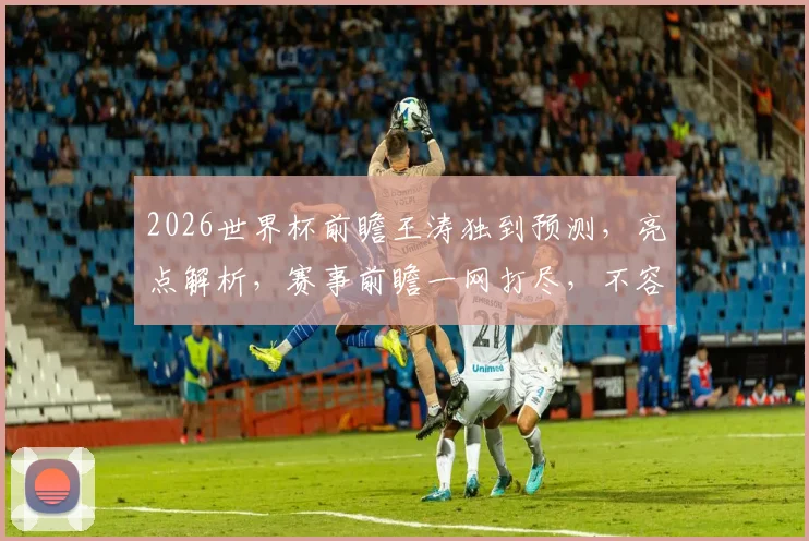 2026世界杯前瞻王涛独到预测，亮点解析，赛事前瞻一网打尽，不容错过