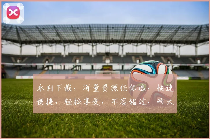 永利下载，海量资源任你选，快速便捷，轻松享受，不容错过，两大亮点，等你来体验