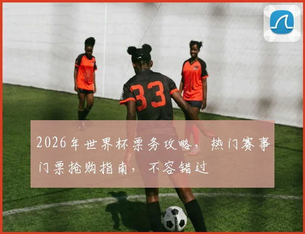 2026年世界杯票务攻略，热门赛事门票抢购指南，不容错过
